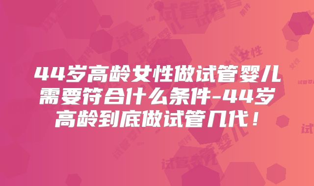 44岁高龄女性做试管婴儿需要符合什么条件-44岁高龄到底做试管几代！