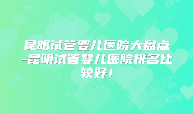 昆明试管婴儿医院大盘点-昆明试管婴儿医院排名比较好!