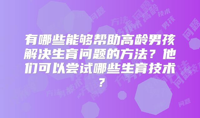 有哪些能够帮助高龄男孩解决生育问题的方法?他们可以尝试哪些生育技术?