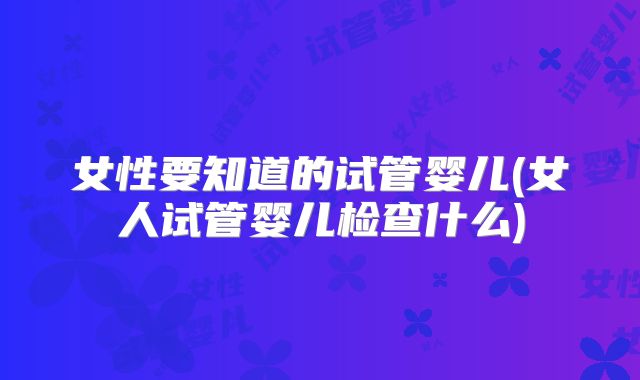 女性要知道的试管婴儿(女人试管婴儿检查什么)