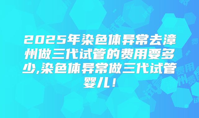 2025年染色体异常去漳州做三代试管的费用要多少,染色体异常做三代试管婴儿！