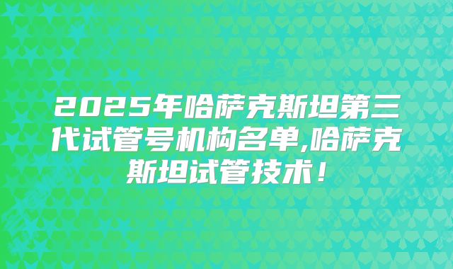 2025年哈萨克斯坦第三代试管号机构名单,哈萨克斯坦试管技术!
