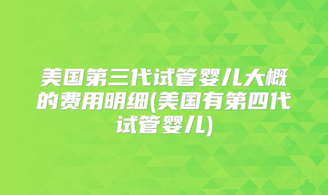 美国第三代试管婴儿大概的费用明细(美国有第四代试管婴儿)