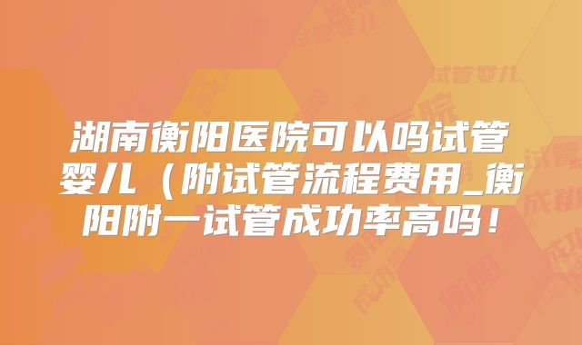 湖南衡阳医院可以吗试管婴儿(附试管流程费用_衡阳附一试管成功率高吗!