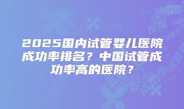 2025国内试管婴儿医院成功率排名？中国试管成功率高的医院？