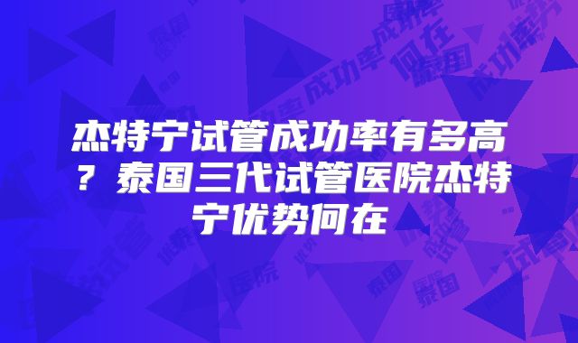 杰特宁试管成功率有多高?泰国三代试管医院杰特宁优势何在