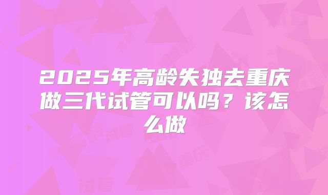 2025年高龄失独去重庆做三代试管可以吗?该怎么做