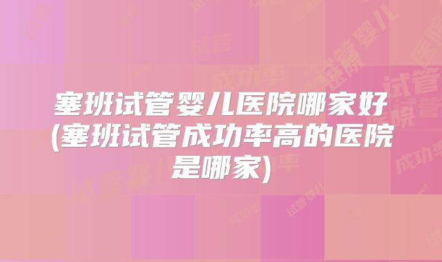 塞班试管婴儿医院哪家好(塞班试管成功率高的医院是哪家)