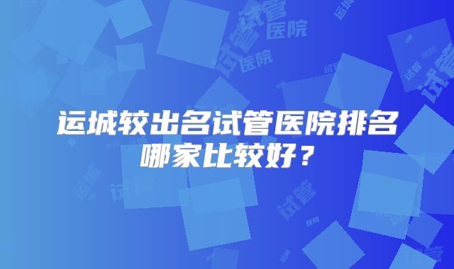 运城较出名试管医院排名哪家比较好？