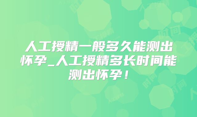 人工授精一般多久能测出怀孕_人工授精多长时间能测出怀孕！