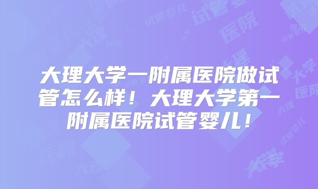 大理大学一附属医院做试管怎么样！大理大学第一附属医院试管婴儿！