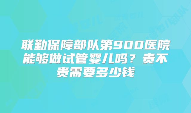 联勤保障部队第900医院能够做试管婴儿吗?贵不贵需要多少钱