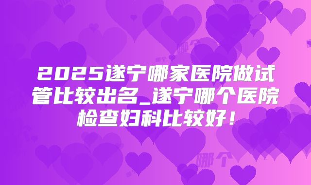 2025遂宁哪家医院做试管比较出名_遂宁哪个医院检查妇科比较好!