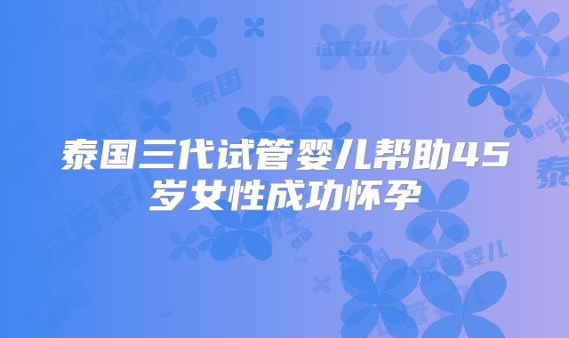 泰国三代试管婴儿帮助45岁女性成功怀孕