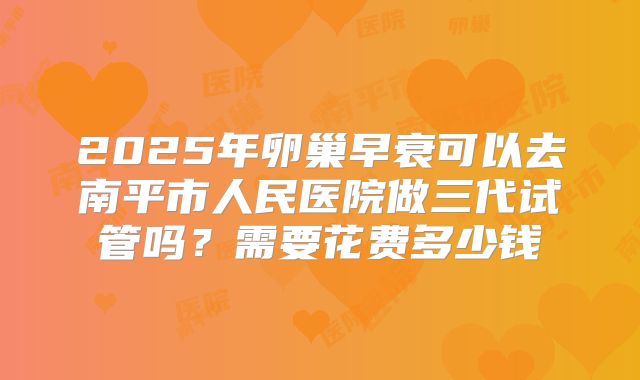 2025年卵巢早衰可以去南平市人民医院做三代试管吗?需要花费多少钱