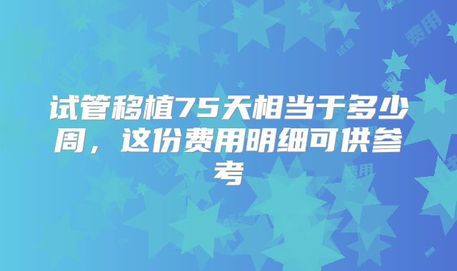 试管移植75天相当于多少周，这份费用明细可供参考