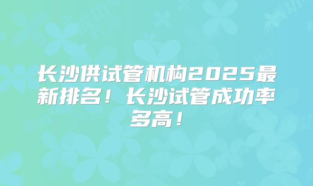 长沙供试管机构2025最新排名!长沙试管成功率多高!