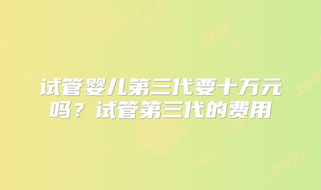 试管婴儿第三代要十万元吗？试管第三代的费用