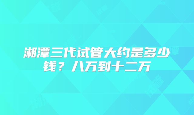 湘潭三代试管大约是多少钱？八万到十二万