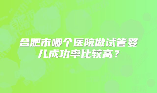 合肥市哪个医院做试管婴儿成功率比较高?