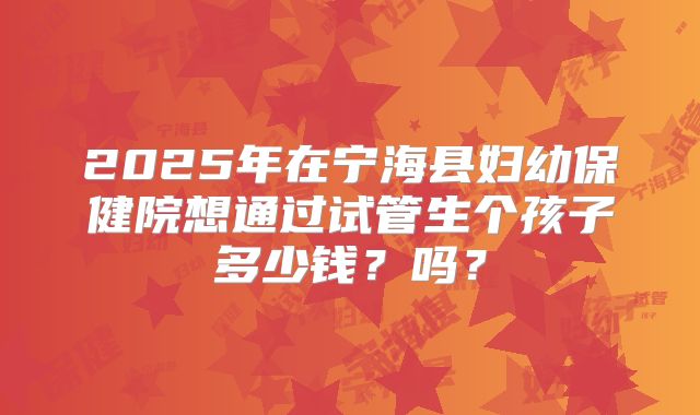 2025年在宁海县妇幼保健院想通过试管生个孩子多少钱？吗？