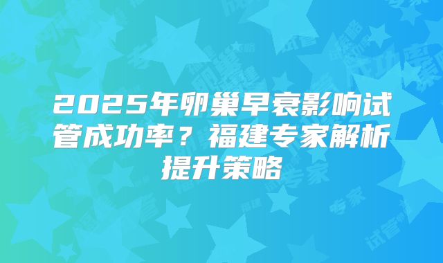 2025年卵巢早衰影响试管成功率？福建专家解析提升策略