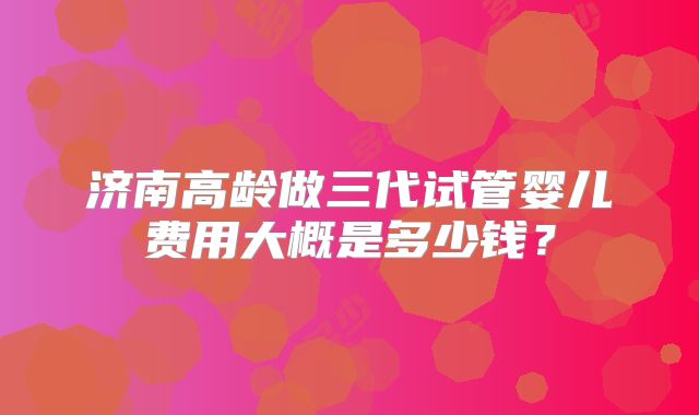 济南高龄做三代试管婴儿费用大概是多少钱?