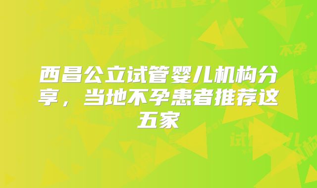 西昌公立试管婴儿机构分享，当地不孕患者推荐这五家