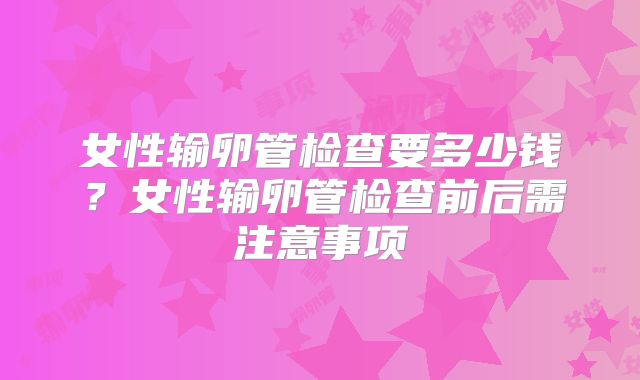 女性输卵管检查要多少钱？女性输卵管检查前后需注意事项