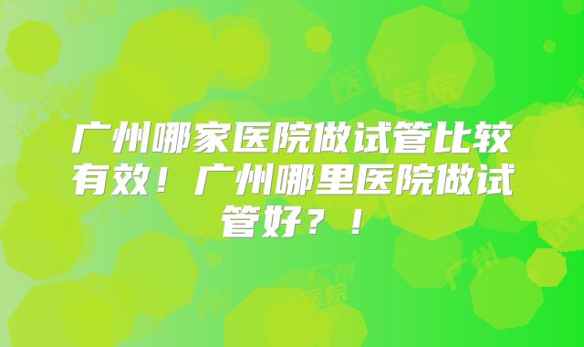 广州哪家医院做试管比较有效！广州哪里医院做试管好？！