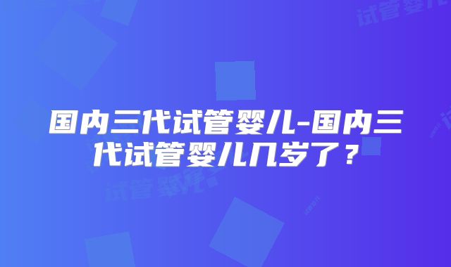 国内三代试管婴儿-国内三代试管婴儿几岁了?