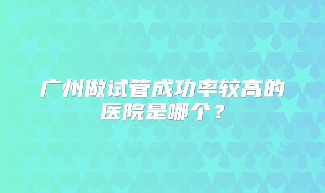 广州做试管成功率较高的医院是哪个?