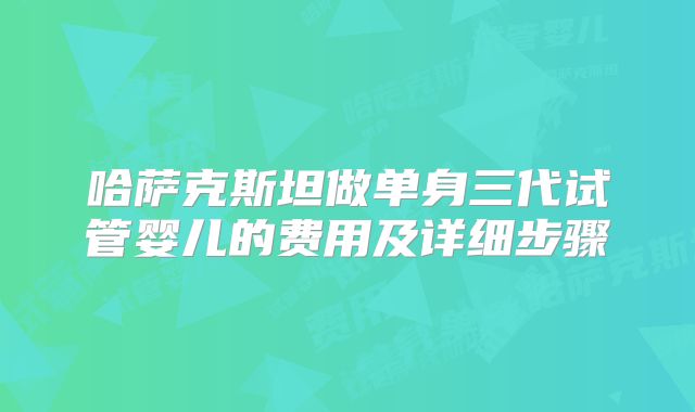哈萨克斯坦做单身三代试管婴儿的费用及详细步骤