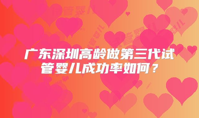 广东深圳高龄做第三代试管婴儿成功率如何？