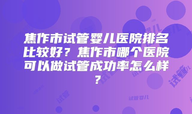 焦作市试管婴儿医院排名比较好?焦作市哪个医院可以做试管成功率怎么样?