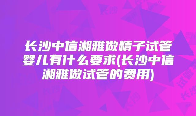 长沙中信湘雅做精子试管婴儿有什么要求(长沙中信湘雅做试管的费用)
