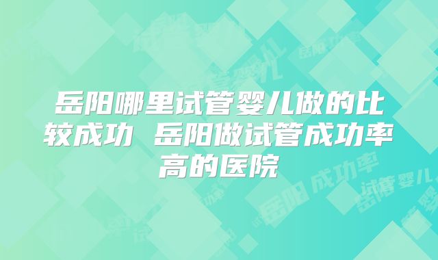 岳阳哪里试管婴儿做的比较成功 岳阳做试管成功率高的医院