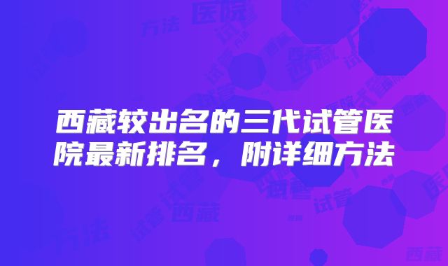 西藏较出名的三代试管医院最新排名，附详细方法