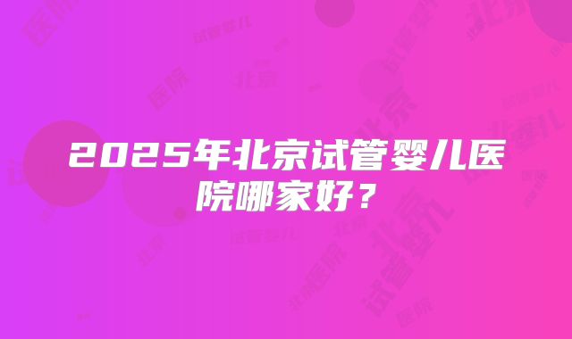 2025年北京试管婴儿医院哪家好？