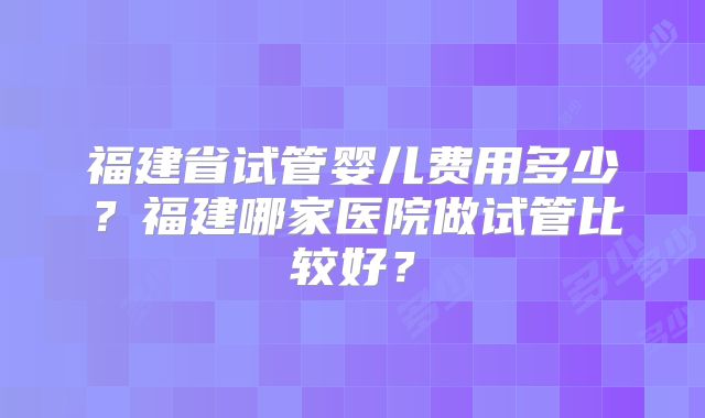 福建省试管婴儿费用多少？福建哪家医院做试管比较好？
