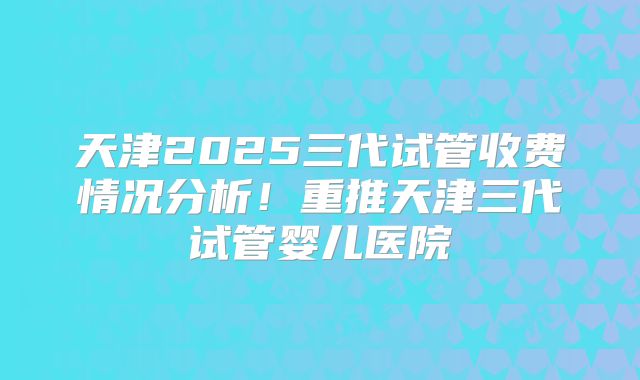 天津2025三代试管收费情况分析！重推天津三代试管婴儿医院