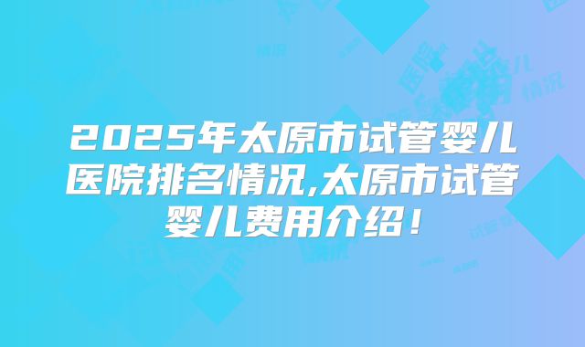 2025年太原市试管婴儿医院排名情况,太原市试管婴儿费用介绍!