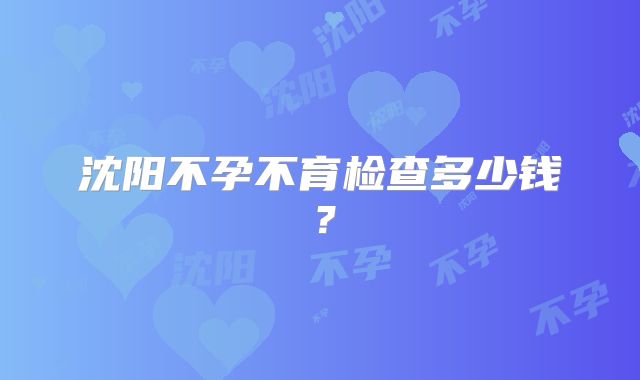 沈阳不孕不育检查多少钱?