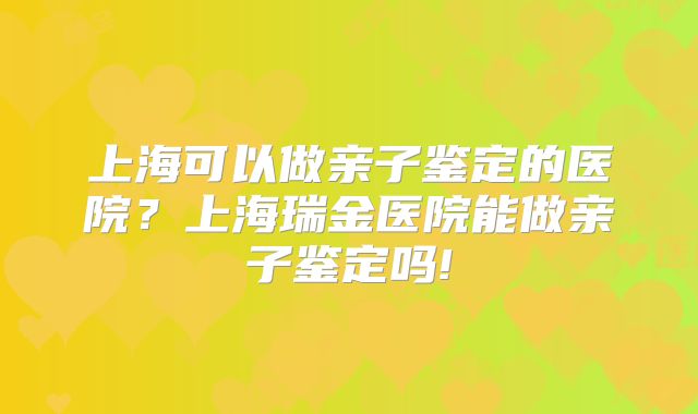 上海可以做亲子鉴定的医院？上海瑞金医院能做亲子鉴定吗!
