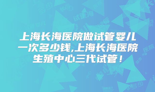 上海长海医院做试管婴儿一次多少钱,上海长海医院生殖中心三代试管！