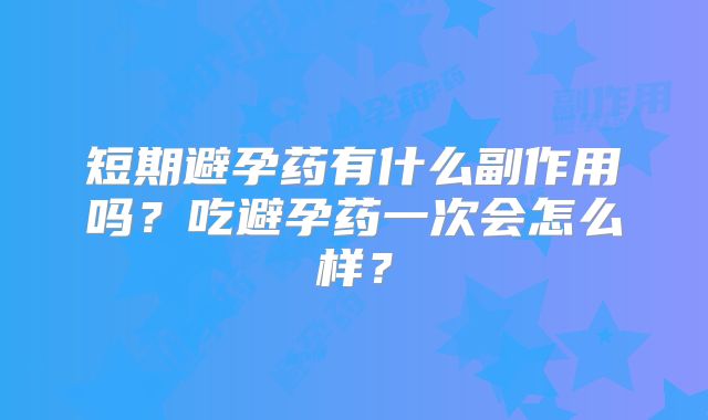 短期避孕药有什么副作用吗?吃避孕药一次会怎么样?