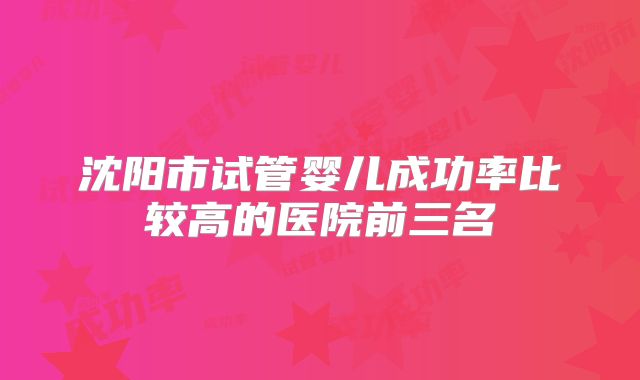 沈阳市试管婴儿成功率比较高的医院前三名