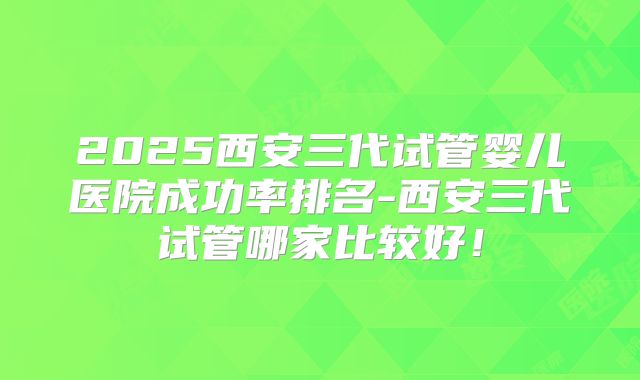 2025西安三代试管婴儿医院成功率排名-西安三代试管哪家比较好！