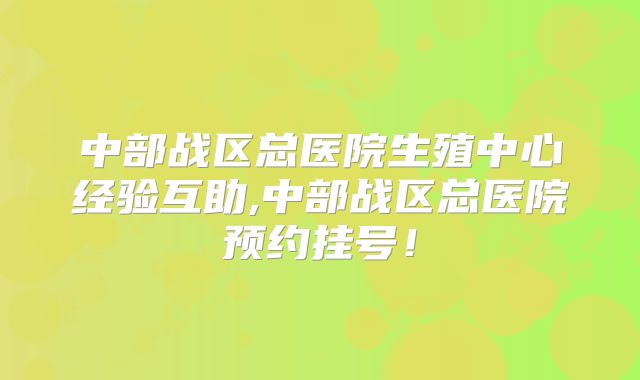 中部战区总医院生殖中心经验互助,中部战区总医院预约挂号!