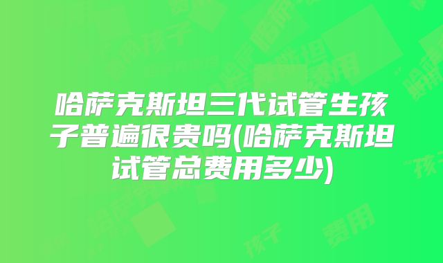 哈萨克斯坦三代试管生孩子普遍很贵吗(哈萨克斯坦试管总费用多少)